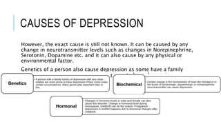 CAUSES OF DEPRESSION
However, the exact cause is still not known. It can be caused by any
change in neurotransmitter levels such as changes in Norepinephrine,
Serotonin, Dopamine etc. and it can also cause by any physical or
environmental factor.
Genetics of a person also cause depression as some have a family
history of depression they are more prone to have depression.
 