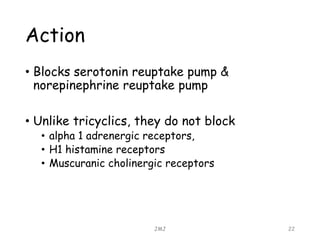 Action
• Blocks serotonin reuptake pump &
norepinephrine reuptake pump
• Unlike tricyclics, they do not block
• alpha 1 adrenergic receptors,
• H1 histamine receptors
• Muscuranic cholinergic receptors
JMJ 22
 