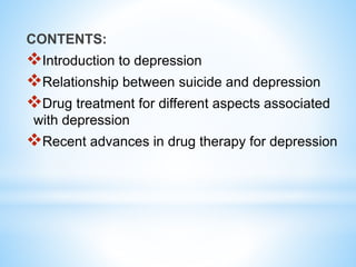CONTENTS:
Introduction to depression
Relationship between suicide and depression
Drug treatment for different aspects associated
with depression
Recent advances in drug therapy for depression
 