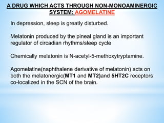 A DRUG WHICH ACTS THROUGH NON-MONOAMINERGIC
SYSTEM: AGOMELATINE
In depression, sleep is greatly disturbed.
Melatonin produced by the pineal gland is an important
regulator of circadian rhythms/sleep cycle
Chemically melatonin is N-acetyl-5-methoxytryptamine.
Agomelatine(naphthalene derivative of melatonin) acts on
both the melatonergic(MT1 and MT2)and 5HT2C receptors
co-localized in the SCN of the brain.
 