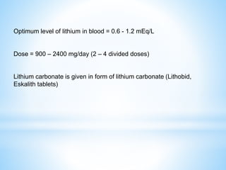 Optimum level of lithium in blood = 0.6 - 1.2 mEq/L
Dose = 900 – 2400 mg/day (2 – 4 divided doses)
Lithium carbonate is given in form of lithium carbonate (Lithobid,
Eskalith tablets)
 