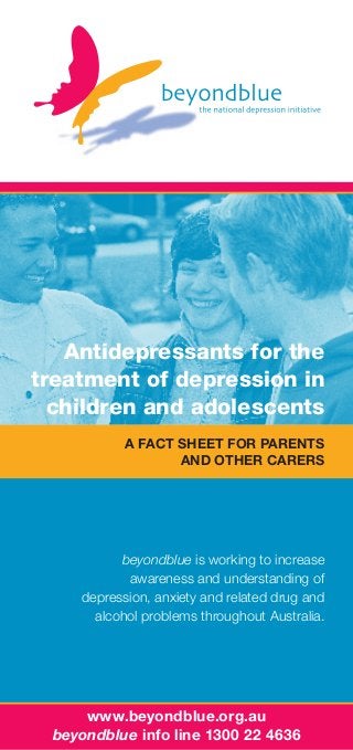 Antidepressants for the
treatment of depression in
children and adolescents
A fact sheet for parents
and other carers

beyondblue is working to increase
awareness and understanding of
depression, anxiety and related drug and
alcohol problems throughout Australia.

www.beyondblue.org.au
beyondblue info line 1300 22 4636

 