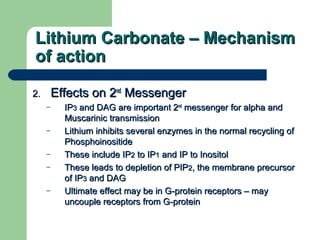 Lithium Carbonate – MechanismLithium Carbonate – Mechanism
of actionof action
2.2. Effects on 2Effects on 2ndnd
MessengerMessenger
– IPIP33 and DAG are important 2and DAG are important 2ndnd
messenger for alpha andmessenger for alpha and
Muscarinic transmissionMuscarinic transmission
– Lithium inhibits several enzymes in the normal recycling ofLithium inhibits several enzymes in the normal recycling of
PhosphoinositidePhosphoinositide
– These include IPThese include IP22 to IPto IP11 and IP to Inositoland IP to Inositol
– These leads to depletion of PIPThese leads to depletion of PIP22, the membrane precursor, the membrane precursor
of IPof IP33 and DAGand DAG
– Ultimate effect may be in G-protein receptors – mayUltimate effect may be in G-protein receptors – may
uncouple receptors from G-proteinuncouple receptors from G-protein
 
