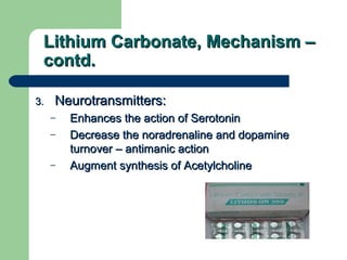 Lithium Carbonate, Mechanism –Lithium Carbonate, Mechanism –
contd.contd.
3.3. Neurotransmitters:Neurotransmitters:
– Enhances the action of SerotoninEnhances the action of Serotonin
– Decrease the noradrenaline and dopamineDecrease the noradrenaline and dopamine
turnover – antimanic actionturnover – antimanic action
– Augment synthesis of AcetylcholineAugment synthesis of Acetylcholine
 