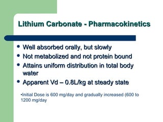 Lithium Carbonate - PharmacokineticsLithium Carbonate - Pharmacokinetics
•Initial Dose is 600 mg/day and gradually increased (600 to
1200 mg/day
 Well absorbed orally, but slowlyWell absorbed orally, but slowly
 Not metabolized and not protein boundNot metabolized and not protein bound
 Attains uniform distribution in total bodyAttains uniform distribution in total body
waterwater
 Apparent Vd – 0.8L/kg at steady stateApparent Vd – 0.8L/kg at steady state
 