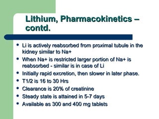Lithium, Pharmacokinetics –Lithium, Pharmacokinetics –
contd.contd.
 Li is actively reabsorbed from proximal tubule in theLi is actively reabsorbed from proximal tubule in the
kidney similar to Na+kidney similar to Na+
 When Na+ is restricted larger portion of Na+ isWhen Na+ is restricted larger portion of Na+ is
reabsorbed - similar is in case of Lireabsorbed - similar is in case of Li
 Initially rapid excretion, then slower in later phase.Initially rapid excretion, then slower in later phase.
 T1/2 is 16 to 30 HrsT1/2 is 16 to 30 Hrs
 Clearance is 20% of creatinineClearance is 20% of creatinine
 Steady state is attained in 5-7 daysSteady state is attained in 5-7 days
 Available as 300 and 400 mg tabletsAvailable as 300 and 400 mg tablets
 