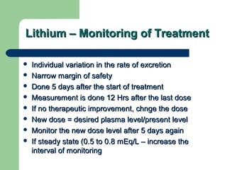 Lithium – Monitoring of TreatmentLithium – Monitoring of Treatment
 Individual variation in the rate of excretionIndividual variation in the rate of excretion
 Narrow margin of safetyNarrow margin of safety
 Done 5 days after the start of treatmentDone 5 days after the start of treatment
 Measurement is done 12 Hrs after the last doseMeasurement is done 12 Hrs after the last dose
 If no therapeutic improvement, chnge the doseIf no therapeutic improvement, chnge the dose
 New dose = desired plasma level/present levelNew dose = desired plasma level/present level
 Monitor the new dose level after 5 days againMonitor the new dose level after 5 days again
 If steady state (0.5 to 0.8 mEq/L – increase theIf steady state (0.5 to 0.8 mEq/L – increase the
interval of monitoringinterval of monitoring
 