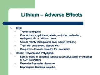 Lithium – Adverse EffectsLithium – Adverse Effects
1.1. CNS:CNS:
– Tremor is frequentTremor is frequent
– Coarse tremor, giddiness, ataxia, motor incoordination,Coarse tremor, giddiness, ataxia, motor incoordination,
nystagmus etc. – delirium, comanystagmus etc. – delirium, coma
– Occurs mainly when plasma level is high (2mEq/L)Occurs mainly when plasma level is high (2mEq/L)
– Treat with propranolol, atenolol etc.Treat with propranolol, atenolol etc.
– If required – Osmotic diuretics for Li excretionIf required – Osmotic diuretics for Li excretion
1.1. Renal: Polyuria and PolydipsiaRenal: Polyuria and Polydipsia
– Loss of ability of collecting tubules to conserve water by influenceLoss of ability of collecting tubules to conserve water by influence
of ADH (G protein)of ADH (G protein)
– Excessive free water clearanceExcessive free water clearance
– Nephrogenic Diabetes InsipidusNephrogenic Diabetes Insipidus
 