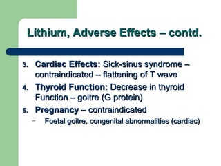 Lithium, Adverse Effects – contd.Lithium, Adverse Effects – contd.
3.3. Cardiac Effects:Cardiac Effects: Sick-sinus syndrome –Sick-sinus syndrome –
contraindicated – flattening of T wavecontraindicated – flattening of T wave
4.4. Thyroid Function:Thyroid Function: Decrease in thyroidDecrease in thyroid
Function – goitre (G protein)Function – goitre (G protein)
5.5. PregnancyPregnancy – contraindicated– contraindicated
– Foetal goitre, congenital abnormalities (cardiac)Foetal goitre, congenital abnormalities (cardiac)
 