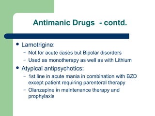 Antimanic Drugs - contd.
 Lamotrigine:
– Not for acute cases but Bipolar disorders
– Used as monotherapy as well as with Lithium
 Atypical antipsychotics:
– 1st line in acute mania in combination with BZD
except patient requiring parenteral therapy
– Olanzapine in maintenance therapy and
prophylaxis
 