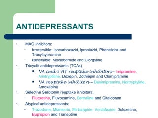 ANTIDEPRESSANTS
1. MAO inhibitors:
– Irreversible: Isocarboxazid, Iproniazid, Phenelzine and
Tranylcypromine
– Reversible: Moclobemide and Clorgyline
1. Tricyclic antidepressants (TCAs)
 NA and 5 HT reuptake inhibitors – Imipramine,
Amitryptiline, Doxepin, Dothiepin and Clomipramine
 NA reuptake inhibitors – Desimipramine, Nortryptyline,
Amoxapine
1. Selective Serotonin reuptake inhibitors:
– Fluoxetine, Fluvoxamine, Sertraline and Citalopram
1. Atypical antidepressants:
– Trazodone, Mianserin, Mirtazapine, Venlafaxine, Duloxetine,
Bupropion and Tianeptine
 