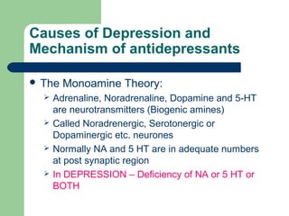 Causes of Depression and
Mechanism of antidepressants
 The Monoamine Theory:
 Adrenaline, Noradrenaline, Dopamine and 5-HT
are neurotransmitters (Biogenic amines)
 Called Noradrenergic, Serotonergic or
Dopaminergic etc. neurones
 Normally NA and 5 HT are in adequate numbers
at post synaptic region
 In DEPRESSION – Deficiency of NA or 5 HT or
BOTH
 