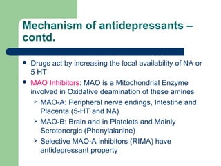 Mechanism of antidepressants –
contd.
 Drugs act by increasing the local availability of NA or
5 HT
 MAO Inhibitors: MAO is a Mitochondrial Enzyme
involved in Oxidative deamination of these amines
 MAO-A: Peripheral nerve endings, Intestine and
Placenta (5-HT and NA)
 MAO-B: Brain and in Platelets and Mainly
Serotonergic (Phenylalanine)
 Selective MAO-A inhibitors (RIMA) have
antidepressant property
 