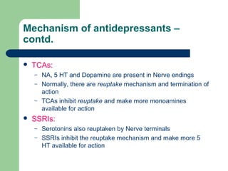 Mechanism of antidepressants –
contd.
 TCAs:
– NA, 5 HT and Dopamine are present in Nerve endings
– Normally, there are reuptake mechanism and termination of
action
– TCAs inhibit reuptake and make more monoamines
available for action
 SSRIs:
– Serotonins also reuptaken by Nerve terminals
– SSRIs inhibit the reuptake mechanism and make more 5
HT available for action
 