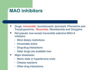 MAO inhibitors
 Drugs: Irreversible: Isocarboxazid, Iproniazid, Phenelzine and
Tranylcypromine, Reversible: Moclobemide and Clorgyline
 Not popular now except irreversible selective MAO-A
inhibitors:
– Strict dietary restrictions
– Irreversible action
– Drug-drug interactions
– Safer drugs are available now
 Major drawbacks:
– Manic state or hypertensive crisis
– Cheese reactions
– Other drug interactions
 