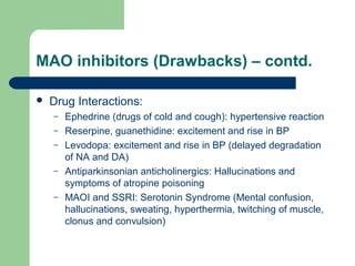 MAO inhibitors (Drawbacks) – contd.
 Drug Interactions:
– Ephedrine (drugs of cold and cough): hypertensive reaction
– Reserpine, guanethidine: excitement and rise in BP
– Levodopa: excitement and rise in BP (delayed degradation
of NA and DA)
– Antiparkinsonian anticholinergics: Hallucinations and
symptoms of atropine poisoning
– MAOI and SSRI: Serotonin Syndrome (Mental confusion,
hallucinations, sweating, hyperthermia, twitching of muscle,
clonus and convulsion)
 
