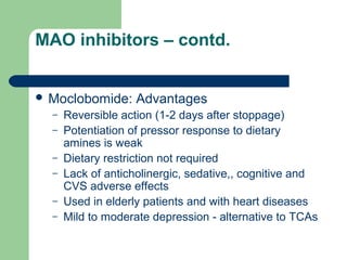 MAO inhibitors – contd.
 Moclobomide: Advantages
– Reversible action (1-2 days after stoppage)
– Potentiation of pressor response to dietary
amines is weak
– Dietary restriction not required
– Lack of anticholinergic, sedative,, cognitive and
CVS adverse effects
– Used in elderly patients and with heart diseases
– Mild to moderate depression - alternative to TCAs
 