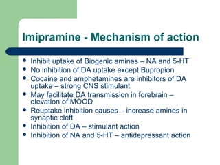Imipramine - Mechanism of action
 Inhibit uptake of Biogenic amines – NA and 5-HT
 No inhibition of DA uptake except Bupropion
 Cocaine and amphetamines are inhibitors of DA
uptake – strong CNS stimulant
 May facilitate DA transmission in forebrain –
elevation of MOOD
 Reuptake inhibition causes – increase amines in
synaptic cleft
 Inhibition of DA – stimulant action
 Inhibition of NA and 5-HT – antidepressant action
 