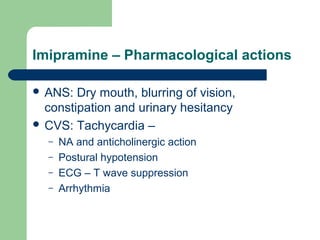 Imipramine – Pharmacological actions
 ANS: Dry mouth, blurring of vision,
constipation and urinary hesitancy
 CVS: Tachycardia –
– NA and anticholinergic action
– Postural hypotension
– ECG – T wave suppression
– Arrhythmia
 