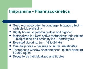 Imipramine - Pharmacokinetics
 Good oral absorption but undergo 1st pass effect –
variable bioavailablity
 Highly bound to plasma protein and high Vd
 Metabolized in Liver: Active metaboites: Imipramine
– desipramine and amitriptyline – nortriptyline
 Excreted via urine, t1/2 – 16 to 24 Hrs
 One daily dose – because of active metabolites
 Therapeutic window phenomenon: Optimal effect at
50-200 ng/ml
 Doses to be individualized and titrated
 