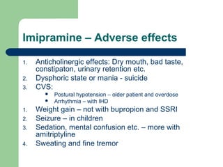 Imipramine – Adverse effects
1. Anticholinergic effects: Dry mouth, bad taste,
constipaton, urinary retention etc.
2. Dysphoric state or mania - suicide
3. CVS:
 Postural hypotension – older patient and overdose
 Arrhythmia – with IHD
1. Weight gain – not with bupropion and SSRI
2. Seizure – in children
3. Sedation, mental confusion etc. – more with
amitriptyline
4. Sweating and fine tremor
 