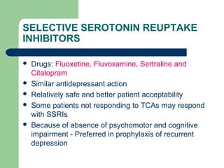 SELECTIVE SEROTONIN REUPTAKE
INHIBITORS
 Drugs: Fluoxetine, Fluvoxamine, Sertraline and
Citalopram
 Similar antidepressant action
 Relatively safe and better patient acceptability
 Some patients not responding to TCAs may respond
with SSRIs
 Because of absence of psychomotor and cognitive
impairment - Preferred in prophylaxis of recurrent
depression
 