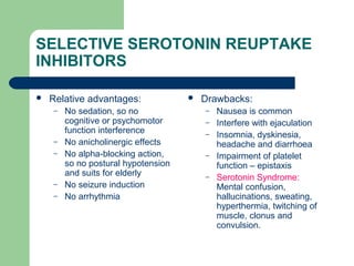 SELECTIVE SEROTONIN REUPTAKE
INHIBITORS
 Relative advantages:
– No sedation, so no
cognitive or psychomotor
function interference
– No anicholinergic effects
– No alpha-blocking action,
so no postural hypotension
and suits for elderly
– No seizure induction
– No arrhythmia
 Drawbacks:
– Nausea is common
– Interfere with ejaculation
– Insomnia, dyskinesia,
headache and diarrhoea
– Impairment of platelet
function – epistaxis
– Serotonin Syndrome:
Mental confusion,
hallucinations, sweating,
hyperthermia, twitching of
muscle, clonus and
convulsion.
 