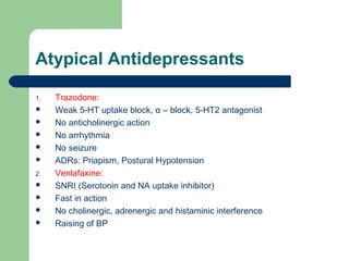 Atypical Antidepressants
1. Trazodone:
 Weak 5-HT uptake block, α – block, 5-HT2 antagonist
 No anticholinergic action
 No arrhythmia
 No seizure
 ADRs: Priapism, Postural Hypotension
2. Venlafaxine:
 SNRI (Serotonin and NA uptake inhibitor)
 Fast in action
 No cholinergic, adrenergic and histaminic interference
 Raising of BP
 