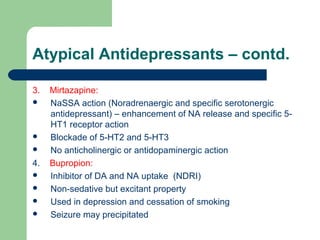 Atypical Antidepressants – contd.
3. Mirtazapine:
 NaSSA action (Noradrenaergic and specific serotonergic
antidepressant) – enhancement of NA release and specific 5-
HT1 receptor action
 Blockade of 5-HT2 and 5-HT3
 No anticholinergic or antidopaminergic action
4. Bupropion:
 Inhibitor of DA and NA uptake (NDRI)
 Non-sedative but excitant property
 Used in depression and cessation of smoking
 Seizure may precipitated
 