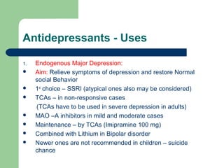 Antidepressants - Uses
1. Endogenous Major Depression:
 Aim: Relieve symptoms of depression and restore Normal
social Behavior
 1st
choice – SSRI (atypical ones also may be considered)
 TCAs – in non-responsive cases
(TCAs have to be used in severe depression in adults)
 MAO –A inhibitors in mild and moderate cases
 Maintenance – by TCAs (Imipramine 100 mg)
 Combined with Lithium in Bipolar disorder
 Newer ones are not recommended in children – suicide
chance
 