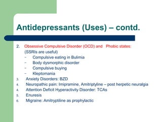 Antidepressants (Uses) – contd.
2. Obsessive Compulsive Disorder (OCD) and Phobic states:
(SSRIs are useful)
– Compulsive eating in Bulimia
– Body dysmorphic disorder
– Compulsive buying
– Kleptomania
3. Anxiety Disorders: BZD
4. Neuropathic pain: Imipramine, Amitriptyline – post herpetic neuralgia
4. Attention Deficit Hyperactivity Disorder: TCAs
5. Enuresis
6. Migraine: Amitryptiline as prophylactic
 