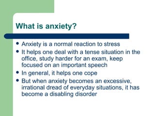 What is anxiety?
 Anxiety is a normal reaction to stress
 It helps one deal with a tense situation in the
office, study harder for an exam, keep
focused on an important speech
 In general, it helps one cope
 But when anxiety becomes an excessive,
irrational dread of everyday situations, it has
become a disabling disorder
 