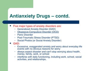 Antianxiety Drugs – contd.
 Five major types of anxiety disorders are:
– Generalized Anxiety Disorder (GAD)
– Obsessive-Compulsive Disorder (OCD)
– Panic Disorder
– Post-Traumatic Stress Disorder (PTSD)
– Social Phobia (or Social Anxiety Disorder)
 GAD:
– Excessive, exaggerated anxiety and worry about everyday life
events with no obvious reasons for worry
– always expect disaster and can't stop worrying about health,
money, family, work, or school
– interferes with daily functioning, including work, school, social
activities, and relationships.
 