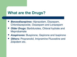 What are the Drugs?
 Benzodiazepines: Alprazolam, Diazepam,
Chlordiazepoxide, Oxazepam and Lorazepam
 Older Drugs: Barbiturates, Chloral hydrate and
Meprobamate
 Azapirones: Buspirone, Gepirone and Isapirone
 Others: Propranolol, Imipramine Fluoxetine and
Zolpidem etc.
 
