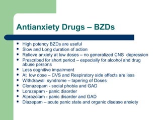 Antianxiety Drugs – BZDs
 High potency BZDs are useful
 Slow and Long duration of action
 Relieve anxiety at low doses – no generalized CNS depression
 Prescribed for short period – especially for alcohol and drug
abuse persons
 Less cognitive impairment
 At low dose – CVS and Respiratory side effects are less
 Withdrawal syndrome – tapering of Doses
 Clonazepam - social phobia and GAD
 Lorazepam - panic disorder
 Alprazolam - panic disorder and GAD
 Diazepam – acute panic state and organic disease anxiety
 