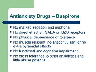 Antianxiety Drugs – Buspirone
 No marked sedation and euphoria
 No direct effect on GABA or BZD receptors
 No physical dependence or tolerance
 No muscle relaxant, no anticonvulsant or no
extra pyramidal effects
 No functional and cognitive impairment
 No cross tolerance to other anxiolytics and
little abuse potential
 
