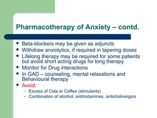 Pharmacotherapy of Anxiety – contd.
 Beta-blockers may be given as adjuncts
 Withdraw anxiolytics, if required in tapering doses
 Lifelong therapy may be required for some patients
but avoid short acting drugs for long therapy
 Monitor for Drug interactions
 In GAD – counseling, mental relaxations and
Behavioural therapy
 Avoid:
– Excess of Cola or Coffee (stimulants)
– Combination of alcohol, antihistamines, anticholinergics
 