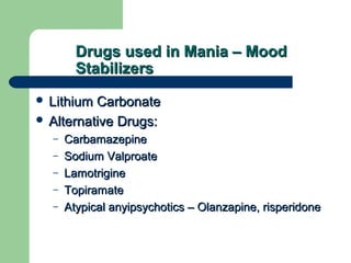 Drugs used in Mania – MoodDrugs used in Mania – Mood
StabilizersStabilizers
 Lithium CarbonateLithium Carbonate
 Alternative Drugs:Alternative Drugs:
– CarbamazepineCarbamazepine
– Sodium ValproateSodium Valproate
– LamotrigineLamotrigine
– TopiramateTopiramate
– Atypical anyipsychotics – Olanzapine, risperidoneAtypical anyipsychotics – Olanzapine, risperidone
 