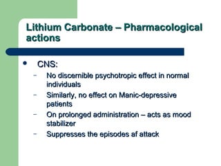 Lithium Carbonate – PharmacologicalLithium Carbonate – Pharmacological
actionsactions
 CNS:CNS:
– No discernible psychotropic effect in normalNo discernible psychotropic effect in normal
individualsindividuals
– Similarly, no effect on Manic-depressiveSimilarly, no effect on Manic-depressive
patientspatients
– On prolonged administration – acts as moodOn prolonged administration – acts as mood
stabilizerstabilizer
– Suppresses the episodes af attackSuppresses the episodes af attack
 