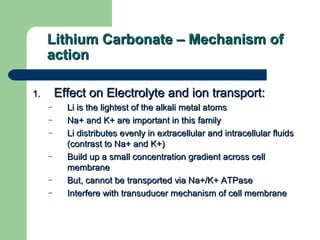 Lithium Carbonate – Mechanism ofLithium Carbonate – Mechanism of
actionaction
1.1. Effect on Electrolyte and ion transport:Effect on Electrolyte and ion transport:
– Li is the lightest of the alkali metal atomsLi is the lightest of the alkali metal atoms
– Na+ and K+ are important in this familyNa+ and K+ are important in this family
– Li distributes evenly in extracellular and intracellular fluidsLi distributes evenly in extracellular and intracellular fluids
(contrast to Na+ and K+)(contrast to Na+ and K+)
– Build up a small concentration gradient across cellBuild up a small concentration gradient across cell
membranemembrane
– But, cannot be transported via Na+/K+ ATPaseBut, cannot be transported via Na+/K+ ATPase
– Interfere with transuducer mechanism of cell membraneInterfere with transuducer mechanism of cell membrane
 