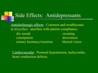 Side Effects: Antidepressants
Anticholinergic effects: Common and troublesome
in tricyclics: interfere with patient compliance.
   dry mouth                         sweating
   constipation                      drowsiness
   urinary hesitancy/retention       blurred vision


 Cardiovascular: Postural hypotension, tachycardia,
 heart conduction defects.
 