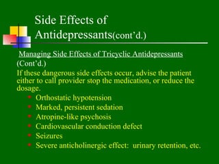 Side Effects of
     Antidepressants(cont’d.)
 Managing Side Effects of Tricyclic Antidepressants
(Cont’d.)
If these dangerous side effects occur, advise the patient
either to call provider stop the medication, or reduce the
dosage.
     Orthostatic hypotension
     Marked, persistent sedation
     Atropine-like psychosis
     Cardiovascular conduction defect
     Seizures
     Severe anticholinergic effect: urinary retention, etc.
 