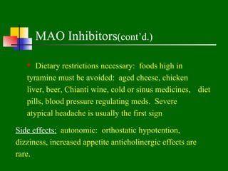 MAO Inhibitors(cont’d.)

    Dietary restrictions necessary: foods high in
   tyramine must be avoided: aged cheese, chicken
   liver, beer, Chianti wine, cold or sinus medicines, diet
   pills, blood pressure regulating meds. Severe
   atypical headache is usually the first sign

Side effects: autonomic: orthostatic hypotention,
dizziness, increased appetite anticholinergic effects are
rare.
 
