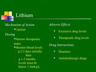 Lithium
Mechanism of Action            Adverse Effects
     Unclear
                                     Excessive drug levels
Dosing
     Narrow therapeutic             Therapeutic drug levels
     index                     Drug Interactions
     Monitor blood levels
       q 2-3 days initially         Diuretics
              then
       q 1-3 months                 Anticholinergic drugs
       levels must be
        below 1.5mEq/L
 