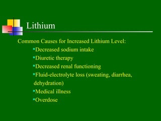 Lithium
Common Causes for Increased Lithium Level:
    Decreased sodium intake
    Diuretic therapy
    Decreased renal functioning
    Fluid-electrolyte loss (sweating, diarrhea,
    dehydration)
    Medical illness
    Overdose
 