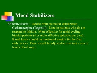 Mood Stabilizers
Anticonvulsants – used to promote mood stabilization
   Carbamazepine (Tegretol): Used in patients who do not
   respond to lithium. More effective for rapid-cycling
   bipolar patients (4 or more affective episodes per year).
   Blood levels should be monitored weekly for the first
   eight weeks. Dose should be adjusted to maintain a serum
   levels of 6-8 mg/L.
 