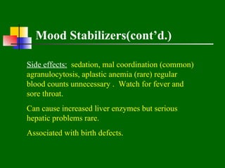 Mood Stabilizers(cont’d.)

Side effects: sedation, mal coordination (common)
agranulocytosis, aplastic anemia (rare) regular
blood counts unnecessary . Watch for fever and
sore throat.
Can cause increased liver enzymes but serious
hepatic problems rare.
Associated with birth defects.
 