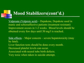 Mood Stabilizers(cont’d.)
Valproate (Valproic acid) – Depakene, Depakote used in
manic and schizoaffective patients (treatment resistant)
Improvement occurs in 1-2 weeks. Blood levels should be
obtained every few days until 50 mg/l is reached.

Side effects – Major concern – severe hepatotoxicity (may
be fatal).
Liver function tests should be done every month.
Decreased platelet levels can occur.
Associated with neural tube birth defects.
Very toxic when taken in suicide attempt.
 