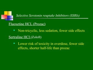 Selective Serotonin reuptake Inhibitors (SSRIs)

Fluoxetine HCL (Prozac)
    Non-tricyclic, less sedation, fewer side effects
Sertraline HCI (Zoloft)
    Lower risk of toxicity in overdose, fewer side
     effects, shorter half-life than prozac
 