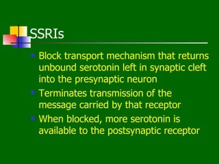 SSRIs
   Block transport mechanism that returns
    unbound serotonin left in synaptic cleft
    into the presynaptic neuron
   Terminates transmission of the
    message carried by that receptor
   When blocked, more serotonin is
    available to the postsynaptic receptor
 